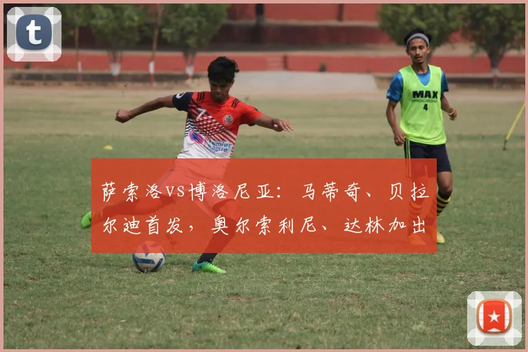 萨索洛vs博洛尼亚：马蒂奇、贝拉尔迪首发，奥尔索利尼、达林加出战