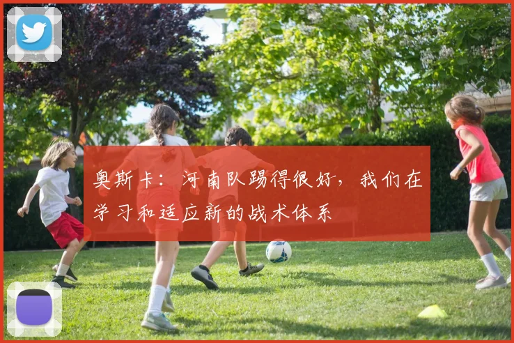 奥斯卡：河南队踢得很好，我们在学习和适应新的战术体系