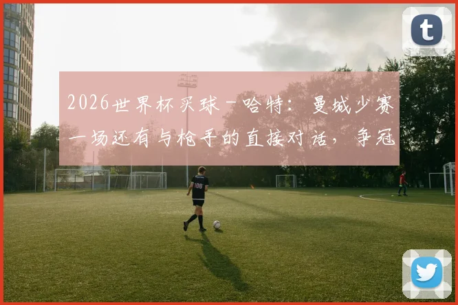 2026世界杯买球 - 哈特：曼城少赛一场还有与枪手的直接对话，争冠仍有希望