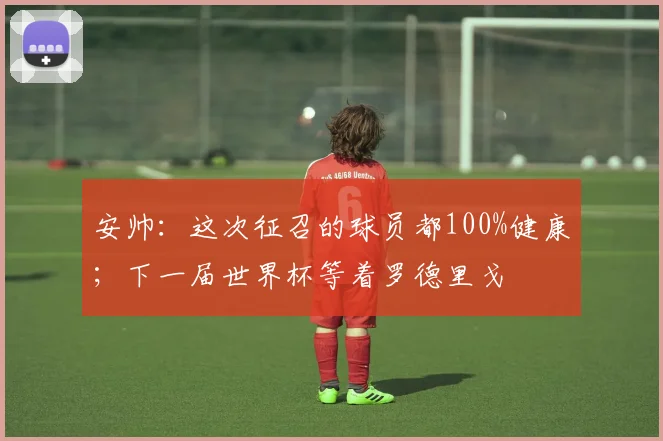 安帅：这次征召的球员都100%健康；下一届世界杯等着罗德里戈