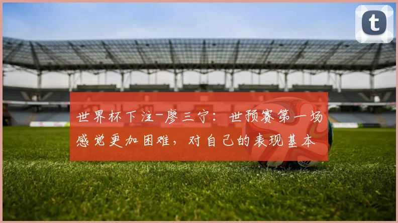 世界杯下注-廖三宁：世预赛第一场感觉更加困难，对自己的表现基本满意