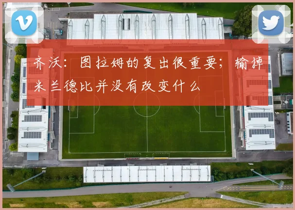 齐沃：图拉姆的复出很重要；输掉米兰德比并没有改变什么